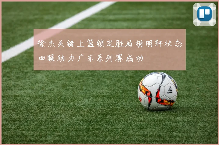 徐杰关键上篮锁定胜局胡明轩状态回暖助力广东系列赛成功
