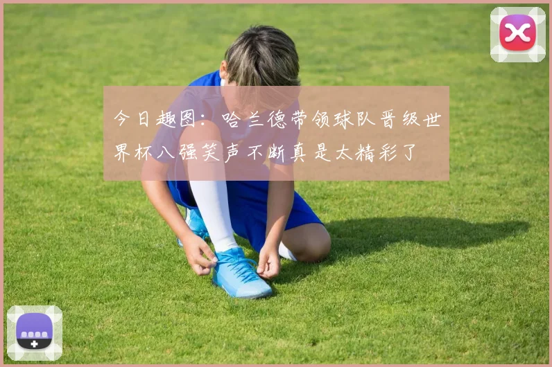 今日趣图：哈兰德带领球队晋级世界杯八强笑声不断真是太精彩了