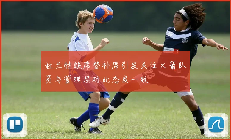 杜兰特缺席替补席引发关注火箭队员与管理层对此态度一致
