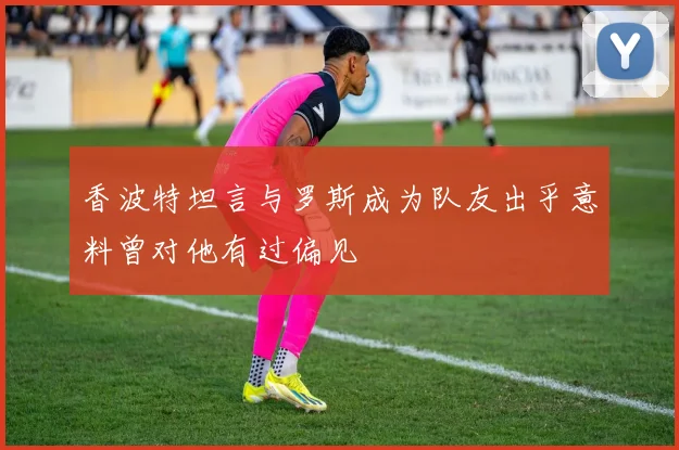 香波特坦言与罗斯成为队友出乎意料曾对他有过偏见