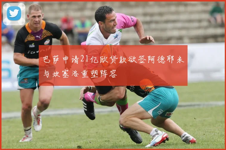 巴萨申请21亿欧贷款欲签阿德耶米与坎塞洛重塑阵容