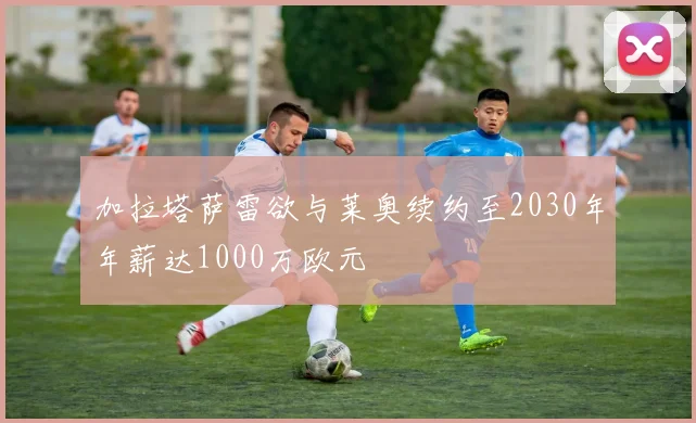 加拉塔萨雷欲与莱奥续约至2030年年薪达1000万欧元