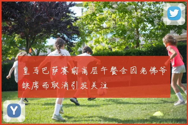 皇马巴萨赛前高层午餐会因老佛爷缺席而取消引发关注
