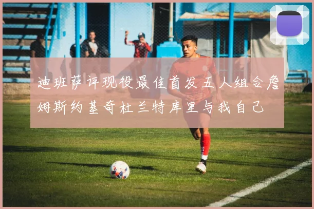 迪班萨评现役最佳首发五人组合詹姆斯约基奇杜兰特库里与我自己