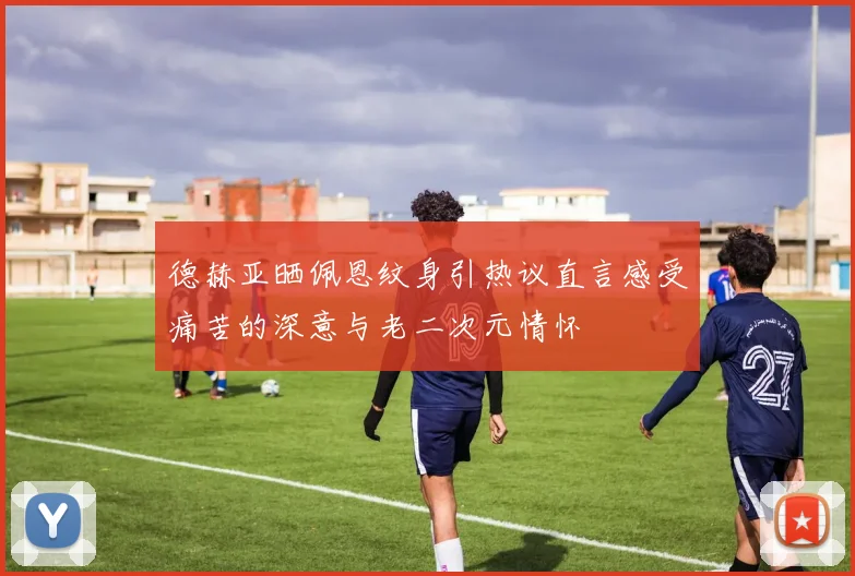 德赫亚晒佩恩纹身引热议直言感受痛苦的深意与老二次元情怀