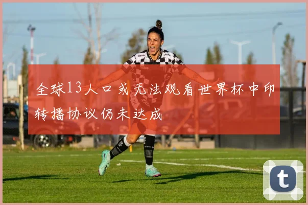 全球13人口或无法观看世界杯中印转播协议仍未达成