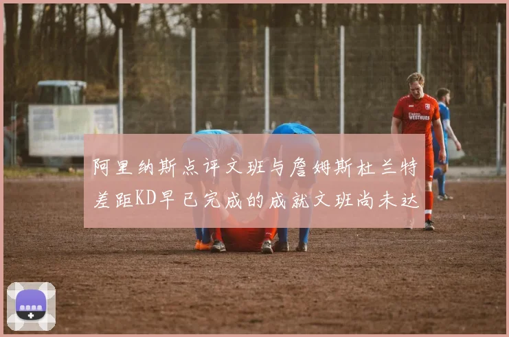 阿里纳斯点评文班与詹姆斯杜兰特差距KD早已完成的成就文班尚未达到