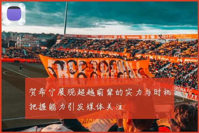 贺希宁展现超越前辈的实力与时机把握能力引发媒体关注