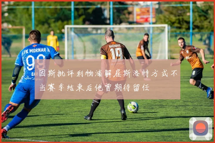 因斯批评利物浦解雇斯洛特方式不当赛季结束后他曾期待留任